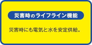 災害時のライフライン機能：災害時にも電気と水を安定供給。