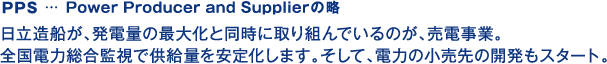 PPS… Power Producer and Supplierの略 日立造船が、発電量の最大化と同時に取り組んでいるのが、売電事業。全国電力総合監視で供給量を安定化します。そして、電力の小売先の開発もスタート。