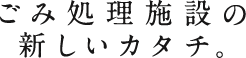 ごみ処理施設の新しいカタチ。